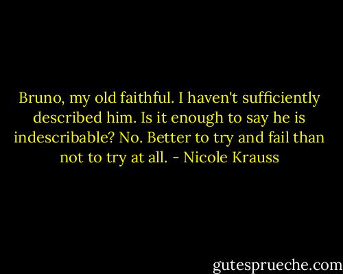Bruno, my old faithful. I haven't sufficiently described him. Is it enough to say he is indescribable? No. Better to try and fail than not to try at all. - Nicole Krauss