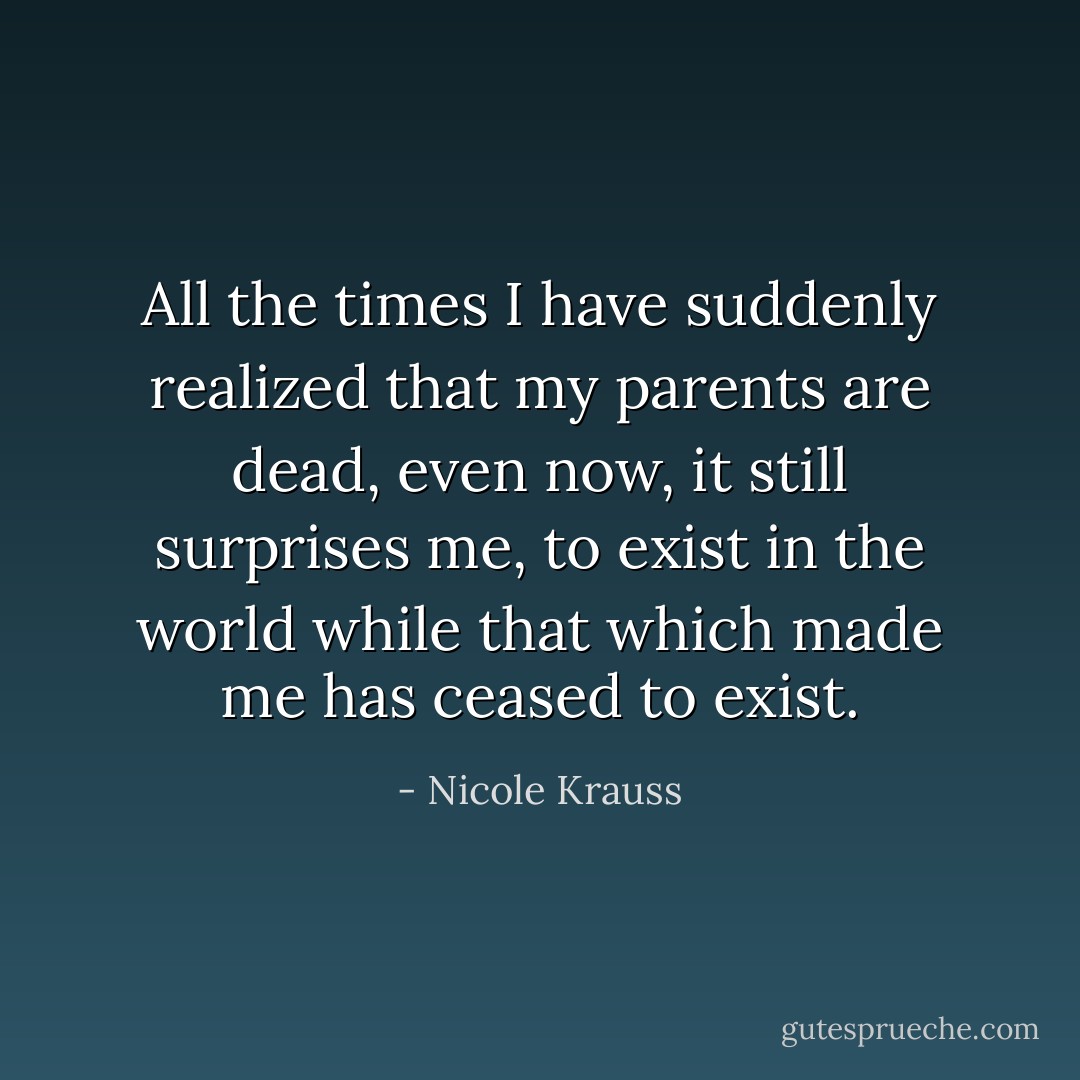 All the times I have suddenly realized that my parents are dead, even now, it still surprises me, to exist in the world while that which made me has ceased to exist. - Nicole Krauss