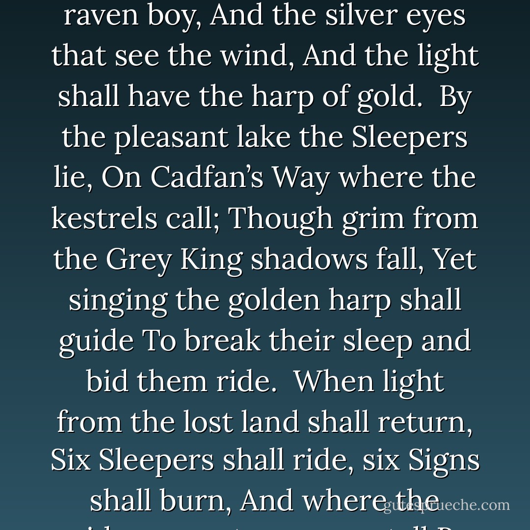 On the day of the dead, when the year too dies,<br />Must the youngest open the oldest hills<br />Through the door of the birds, where the breeze breaks.<br />There fire shall fly from the raven boy,<br />And the silver eyes that see the wind,<br />And the light shall have the harp of gold.<br /><br />By the pleasant lake the Sleepers lie,<br />On Cadfan’s Way where the kestrels call;<br />Though grim from the Grey King shadows fall,<br />Yet singing the golden harp shall guide<br />To break their sleep and bid them ride.<br /><br />When light from the lost land shall return,<br />Six Sleepers shall ride, six Signs shall burn,<br />And where the midsummer tree grows tall<br />By Pendragon’s sword the Dark shall fall.<br /><br />Y maent yr mynyddoedd yn canu,<br />ac y mae’r arglwyddes yn dod. - Susan Cooper