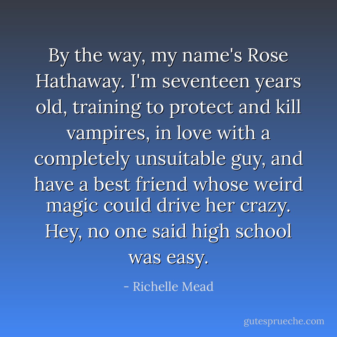 By the way, my name's Rose Hathaway. I'm seventeen years old, training to protect and kill vampires, in love with a completely unsuitable guy, and have a best friend whose weird magic could drive her crazy.<br />Hey, no one said high school was easy. - Richelle Mead