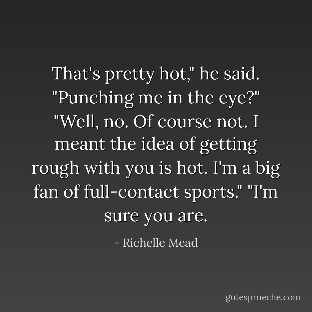 That's pretty hot," he said.<br />"Punching me in the eye?"<br />"Well, no. Of course not. I meant the idea of getting rough with you is hot. I'm a big fan of full-contact sports."<br />"I'm sure you are. - Richelle Mead