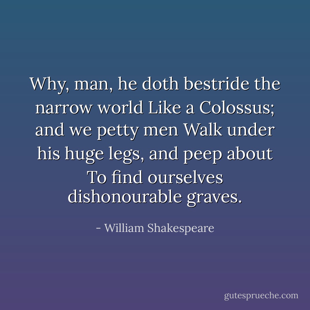 Why, man, he doth bestride the narrow world<br />Like a Colossus; and we petty men<br />Walk under his huge legs, and peep about<br />To find ourselves dishonourable graves. - William Shakespeare
