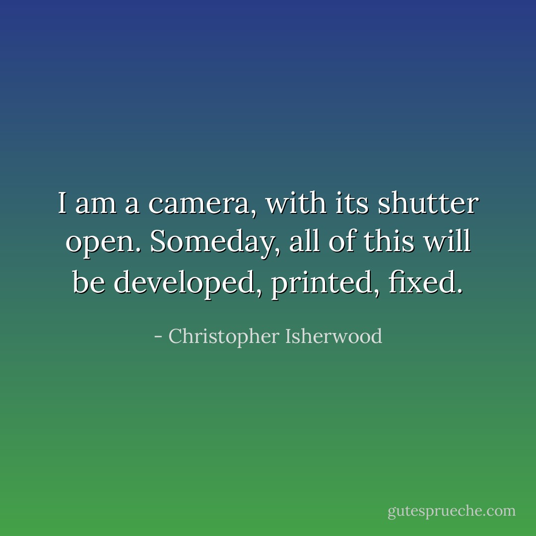 I am a camera, with its shutter open. Someday, all of this will be developed, printed, fixed. - Christopher Isherwood
