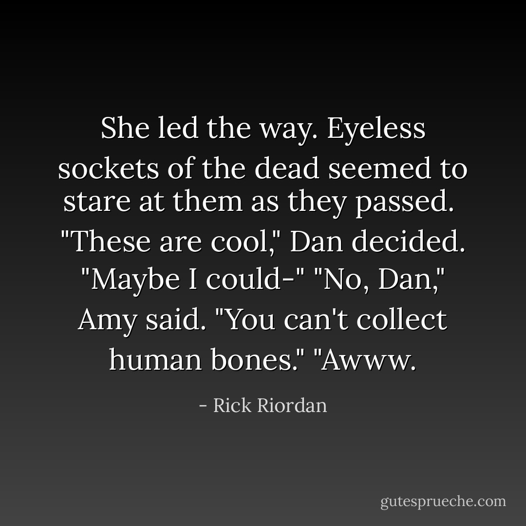 She led the way. Eyeless sockets of the dead seemed to stare at them as they passed. <br />"These are cool," Dan decided. "Maybe I could-"<br />"No, Dan," Amy said. "You can't collect human bones."<br />"Awww. - Rick Riordan