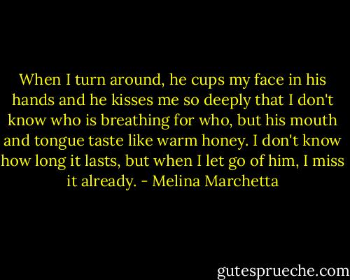 When I turn around, he cups my face in his hands and he kisses me so deeply that I don't know who is breathing for who, but his mouth and tongue taste like warm honey. I don't know how long it lasts, but when I let go of him, I miss it already. - Melina Marchetta