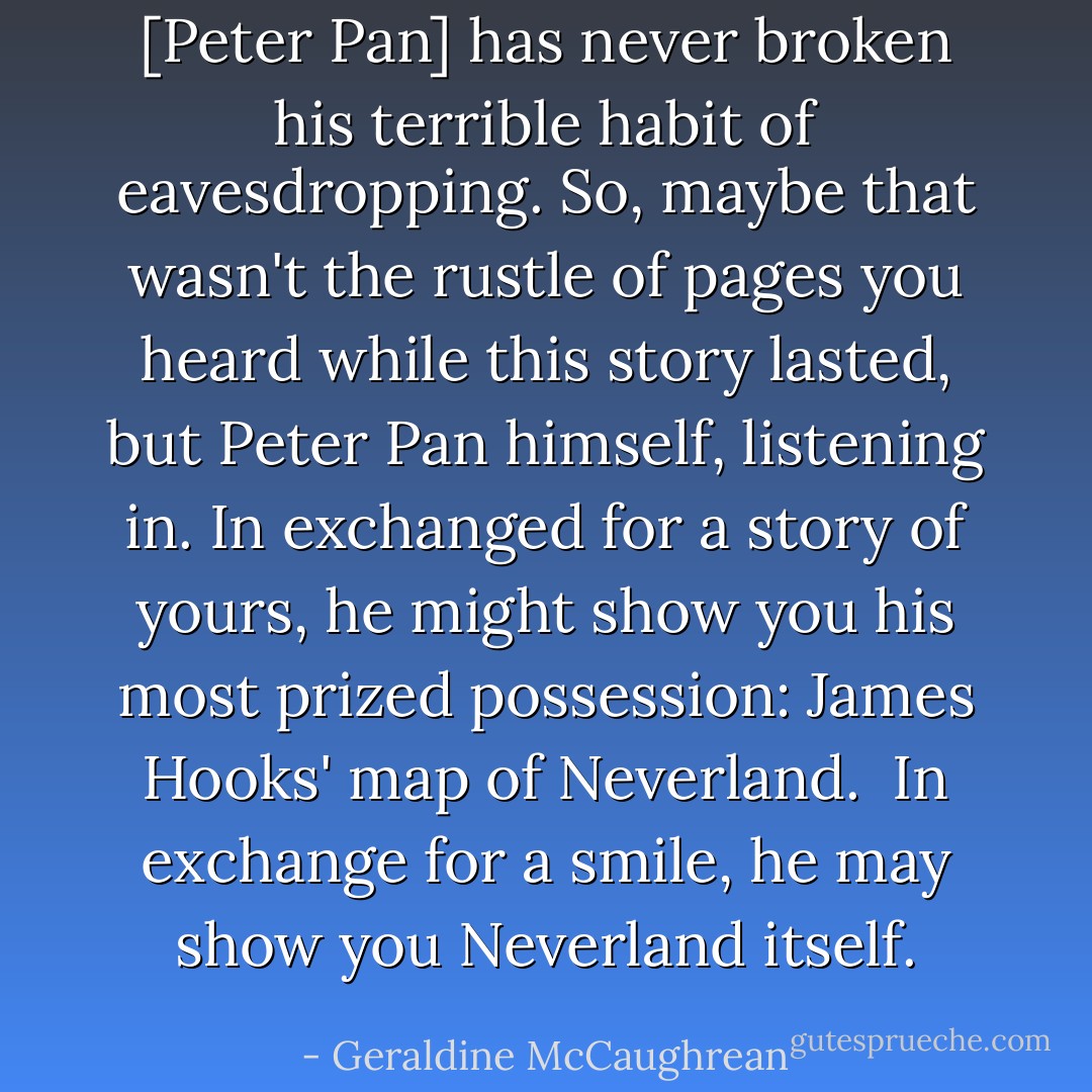 [Peter Pan] has never broken his terrible habit of eavesdropping. So, maybe that wasn't the rustle of pages you heard while this story lasted, but Peter Pan himself, listening in. In exchanged for a story of yours, he might show you his most prized possession: James Hooks' map of Neverland.<br /><br />In exchange for a smile, he may show you Neverland itself. - Geraldine McCaughrean