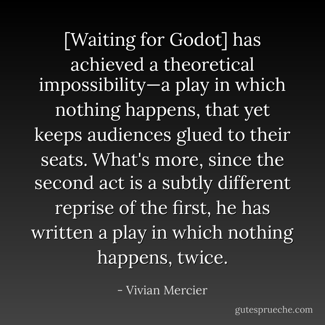[Waiting for Godot] has achieved a theoretical impossibility—a play in which nothing happens, that yet keeps audiences glued to their seats. What's more, since the second act is a subtly different reprise of the first, he has written a play in which nothing happens, twice. - Vivian Mercier