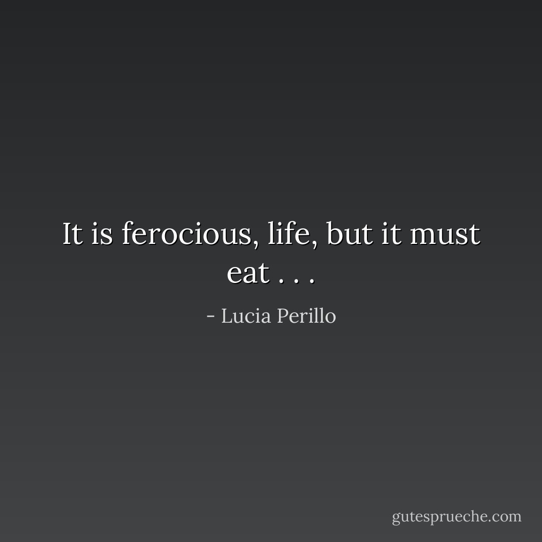 It is ferocious, life, but it must eat . . . - Lucia Perillo