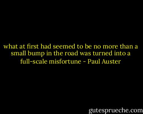 what at first had seemed to be no more than a small bump in the road was turned into a full-scale misfortune - Paul Auster