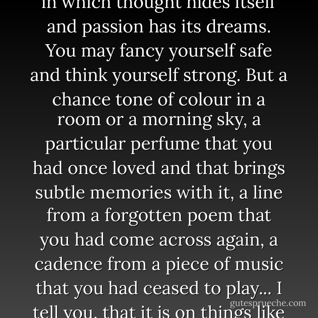 Life is a question of nerves, and fibres, and slowly built-up cells in which thought hides itself and passion has its dreams. You may fancy yourself safe and think yourself strong. But a chance tone of colour in a room or a morning sky, a particular perfume that you had once loved and that brings subtle memories with it, a line from a forgotten poem that you had come across again, a cadence from a piece of music that you had ceased to play... I tell you, that it is on things like these that our lives depend.  - Oscar Wilde