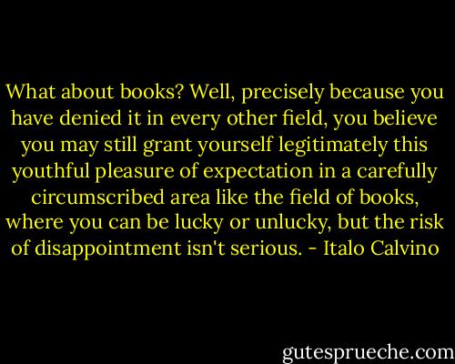 What about books? Well, precisely because you have denied it in every other field, you believe you may still grant yourself legitimately this youthful pleasure of expectation in a carefully circumscribed area like the field of books, where you can be lucky or unlucky, but the risk of disappointment isn't serious. - Italo Calvino