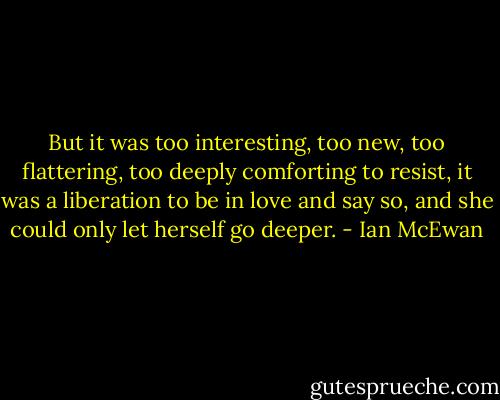 But it was too interesting, too new, too flattering, too deeply comforting to resist, it was a liberation to be in love and say so, and she could only let herself go deeper. - Ian McEwan