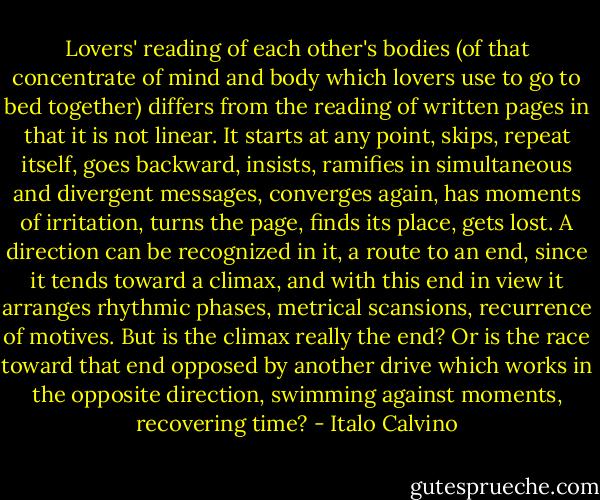 Lovers' reading of each other's bodies (of that concentrate of mind and body which lovers use to go to bed together) differs from the reading of written pages in that it is not linear. It starts at any point, skips, repeat itself, goes backward, insists, ramifies in simultaneous and divergent messages, converges again, has moments of irritation, turns the page, finds its place, gets lost. A direction can be recognized in it, a route to an end, since it tends toward a climax, and with this end in view it arranges rhythmic phases, metrical scansions, recurrence of motives. But is the climax really the end? Or is the race toward that end opposed by another drive which works in the opposite direction, swimming against moments, recovering time? - Italo Calvino
