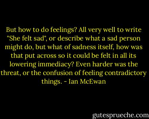 But how to do feelings? All very well to write "She felt sad", or describe what a sad person might do, but what of sadness itself, how was that put across so it could be felt in all its lowering immediacy? Even harder was the threat, or the confusion of feeling contradictory things. - Ian McEwan