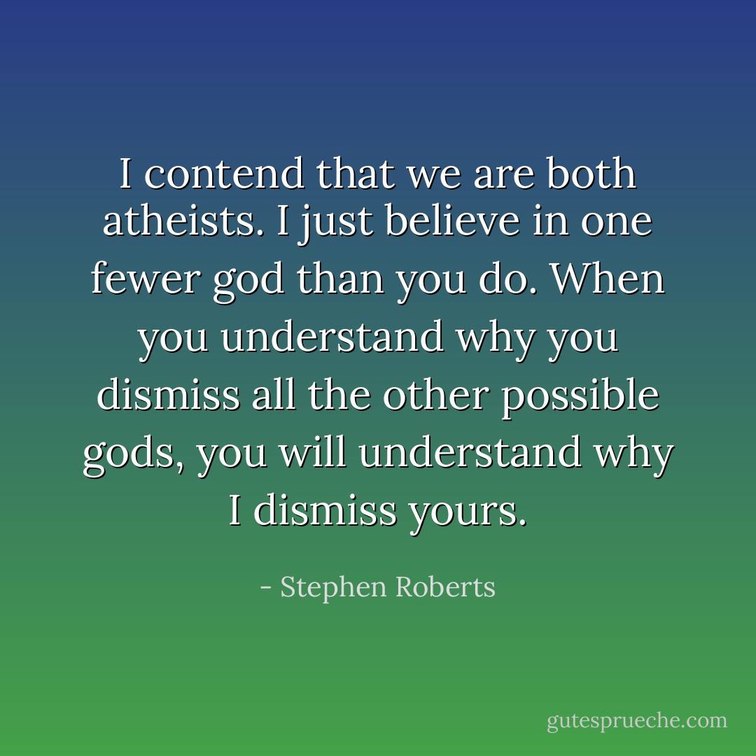 I contend that we are both atheists. I just believe in one fewer god than you do. When you understand why you dismiss all the other possible gods, you will understand why I dismiss yours. - Stephen Roberts