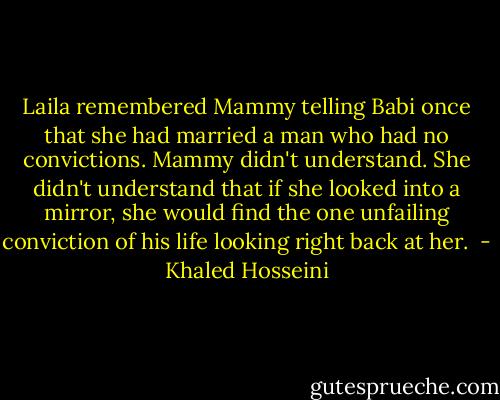 Laila remembered Mammy telling Babi once that she had married a man who had no convictions. Mammy didn't understand. She didn't understand that if she looked into a mirror, she would find the one unfailing conviction of his life looking right back at her.  - Khaled Hosseini
