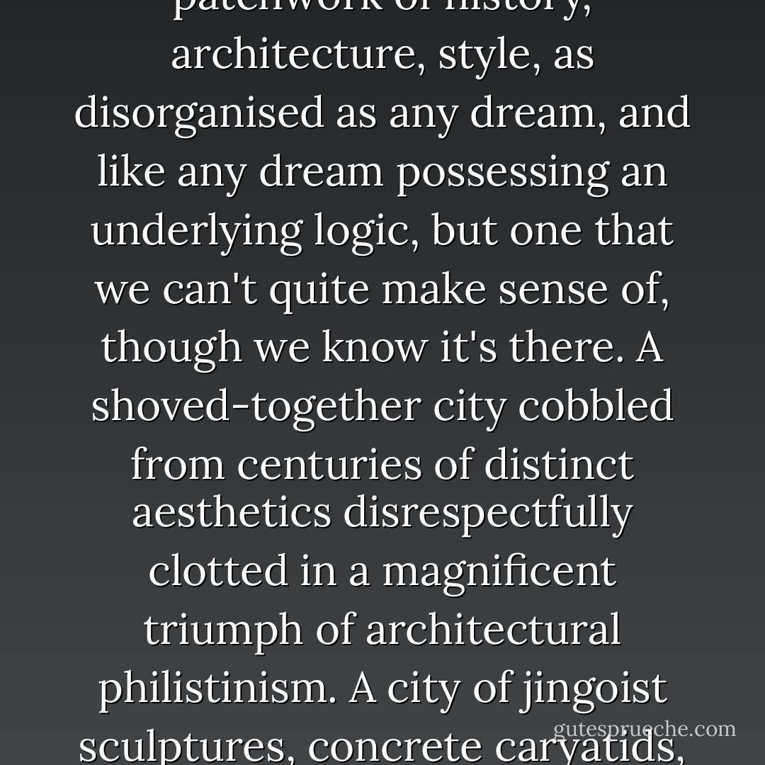 Because it is the triumph of a lack of planning –both for good and bad. It's chaos –and whether you say that with a gasp of despair or glee or both is up to you. Whereas Paris (certainly in the centre) is the success of a single overarching monomaniacal topographic vision, London is a chaotic patchwork of history, architecture, style, as disorganised as any dream, and like any dream possessing an underlying logic, but one that we can't quite make sense of, though we know it's there. A shoved-together city cobbled from centuries of distinct aesthetics disrespectfully clotted in a magnificent triumph of architectural philistinism. A city of jingoist sculptures, concrete caryatids, ugly ugly ugly financial bombast, reconfiguration. A city full of parks and gardens, which have always been magic places, one of the greenest cities in the world, though it's a very dirty shade of green –and what sort of grimy dryads does London throw up? You tell me. - China Miéville