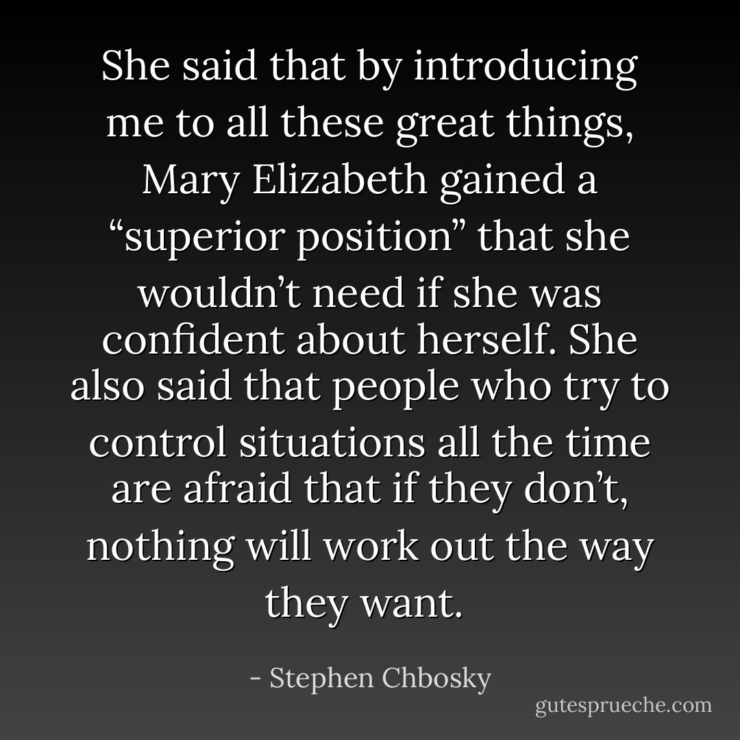 She said that by introducing me to all these great things, Mary Elizabeth gained a “superior position” that she wouldn’t need if she was confident about herself. She also said that people who try to control situations all the time are afraid that if they don’t, nothing will work out the way they want.  - Stephen Chbosky