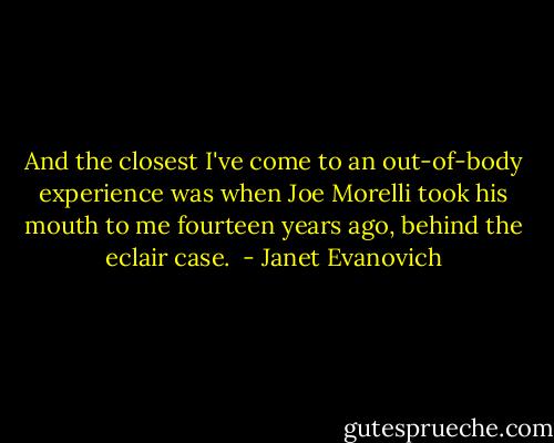 And the closest I've come to an out-of-body experience was when Joe Morelli took his mouth to me fourteen years ago, behind the eclair case.  - Janet Evanovich