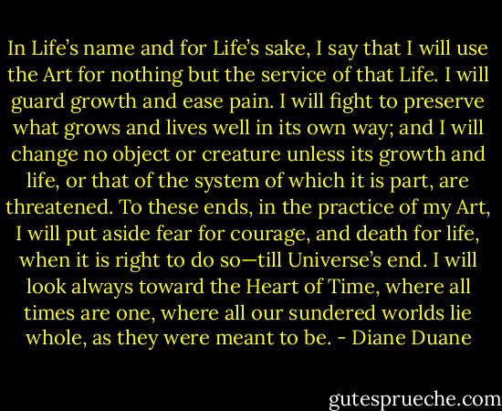In Life’s name and for Life’s sake, I say that I will use the Art for nothing but the service of that Life. I will guard growth and ease pain. I will fight to preserve what grows and lives well in its own way; and I will change no object or creature unless its growth and life, or that of the system of which it is part, are threatened. To these ends, in the practice of my Art, I will put aside fear for courage, and death for life, when it is right to do so—till Universe’s end. I will look always toward the Heart of Time, where all times are one, where all our sundered worlds lie whole, as they were meant to be. - Diane Duane