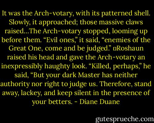 It was the Arch-votary, with its patterned shell. Slowly, it approached; those massive claws raised…The Arch-votary stopped, looming up before them. “Evil ones,” it said, “enemies of the Great One, come and be judged.”<br />	Roshaun raised his head and gave the Arch-votary an inexpressibly haughty look. “Killed, perhaps,” he said, “But your dark Master has neither authority nor right to judge us. Therefore, stand away, lackey, and keep silent in the presence of your betters. - Diane Duane