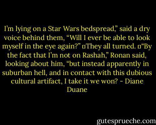 I’m lying on a Star Wars bedspread,” said a dry voice behind them, “Will I ever be able to look myself in the eye again?”<br />	They all turned.<br />	“By the fact that I’m not on Rashah,” Ronan said, looking about him, “but instead apparently in suburban hell, and in contact with this dubious cultural artifact, I take it we won? - Diane Duane