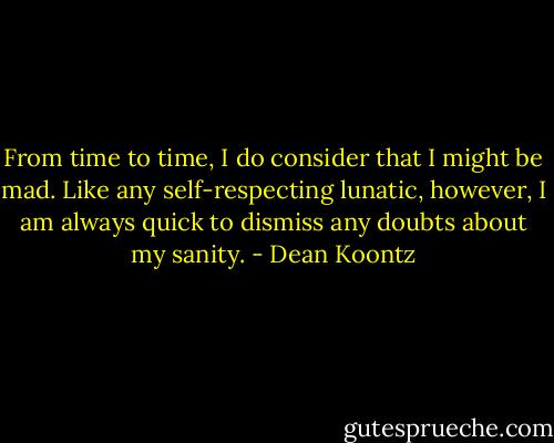 From time to time, I do consider that I might be mad. Like any self-respecting lunatic, however, I am always quick to dismiss any doubts about my sanity. - Dean Koontz