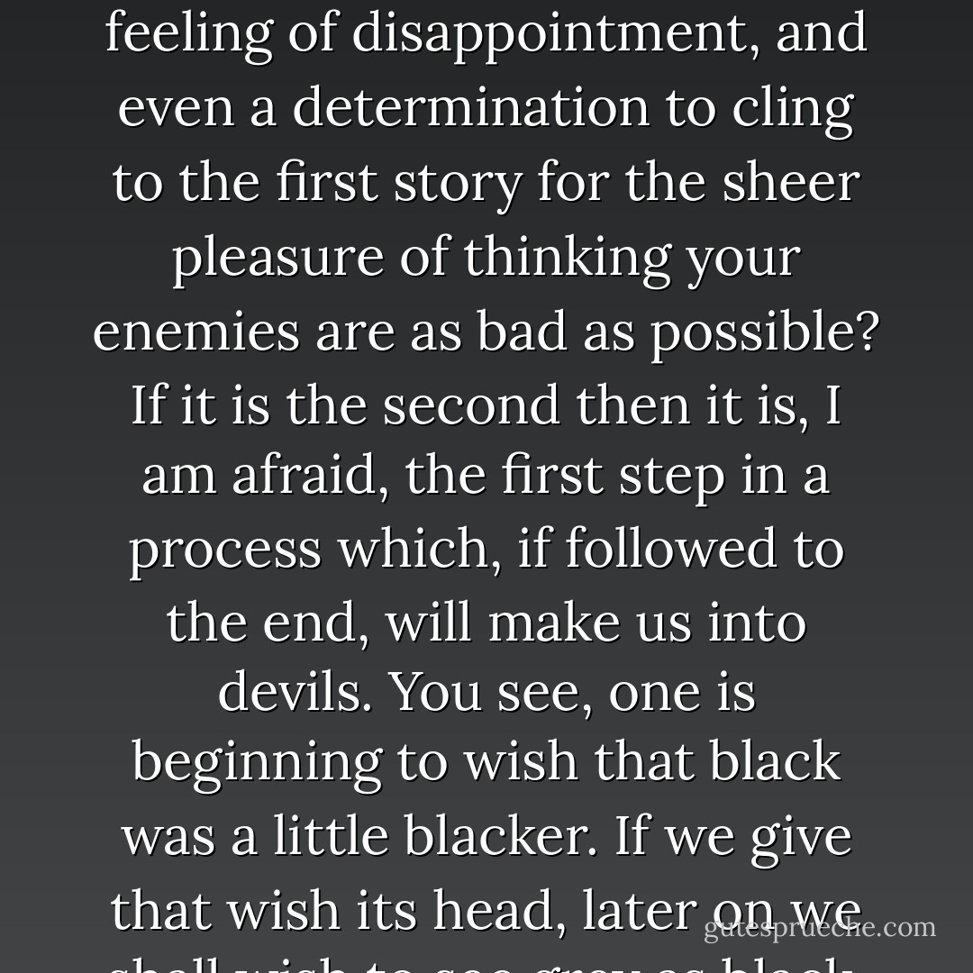 Suppose one reads a story of filthy atrocities in the paper. Then suppose that something turns up suggesting that the story might not be quite true, or not quite so bad as it was made out. Is one's first feeling, 'Thank God, even they aren't quite so bad as that,' or is it a feeling of disappointment, and even a determination to cling to the first story for the sheer pleasure of thinking your enemies are as bad as possible? If it is the second then it is, I am afraid, the first step in a process which, if followed to the end, will make us into devils. You see, one is beginning to wish that black was a little blacker. If we give that wish its head, later on we shall wish to see grey as black, and then to see white itself as black. Finally we shall insist on seeing everything -- God and our friends and ourselves included -- as bad, and not be able to stop doing it: we shall be fixed for ever in a universe of pure hatred. - C.S. Lewis