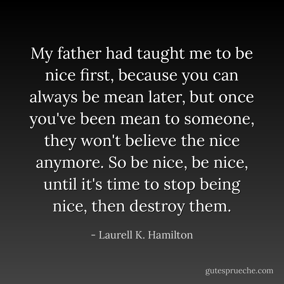 My father had taught me to be nice first, because you can always be mean later, but once you've been mean to someone, they won't believe the nice anymore. So be nice, be nice, until it's time to stop being nice, then destroy them. - Laurell K. Hamilton
