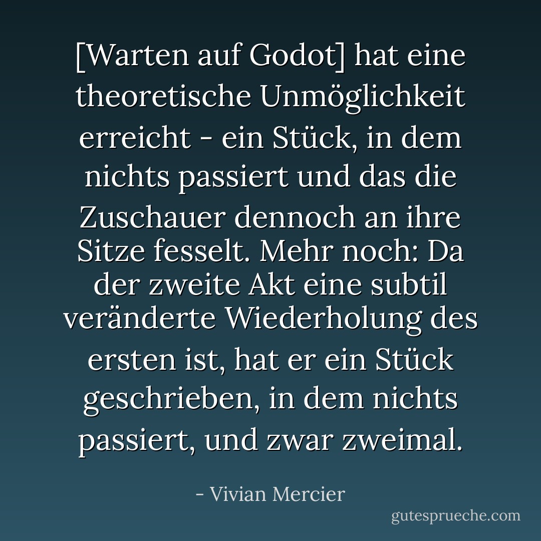 [Warten auf Godot] hat eine theoretische Unmöglichkeit erreicht - ein Stück, in dem nichts passiert und das die Zuschauer dennoch an ihre Sitze fesselt. Mehr noch: Da der zweite Akt eine subtil veränderte Wiederholung des ersten ist, hat er ein Stück geschrieben, in dem nichts passiert, und zwar zweimal. - Vivian Mercier<
