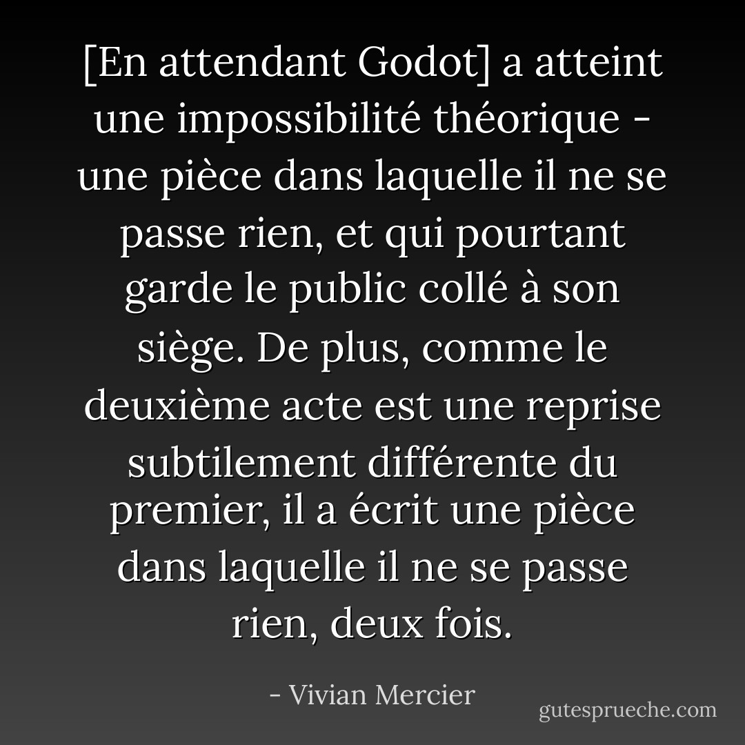 [En attendant Godot] a atteint une impossibilité théorique - une pièce dans laquelle il ne se passe rien, et qui pourtant garde le public collé à son siège. De plus, comme le deuxième acte est une reprise subtilement différente du premier, il a écrit une pièce dans laquelle il ne se passe rien, deux fois. - Vivian Mercier