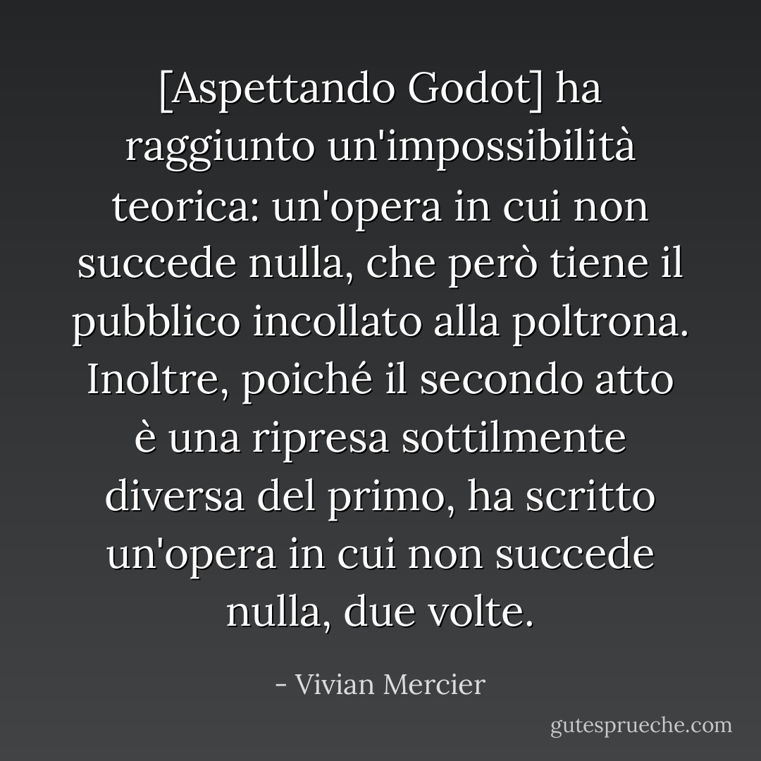 [Aspettando Godot] ha raggiunto un'impossibilità teorica: un'opera in cui non succede nulla, che però tiene il pubblico incollato alla poltrona. Inoltre, poiché il secondo atto è una ripresa sottilmente diversa del primo, ha scritto un'opera in cui non succede nulla, due volte. - Vivian Mercier