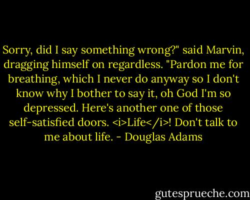 Sorry, did I say something wrong?" said Marvin, dragging himself on regardless. "Pardon me for breathing, which I never do anyway so I don't know why I bother to say it, oh God I'm so depressed. Here's another one of those self-satisfied doors. <i>Life</i>! Don't talk to me about life. - Douglas Adams
