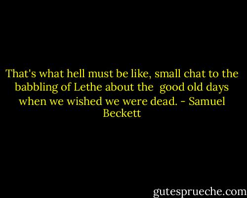 That's what hell must be like, small chat to the babbling of Lethe about the <br />good old days when we wished we were dead. - Samuel Beckett