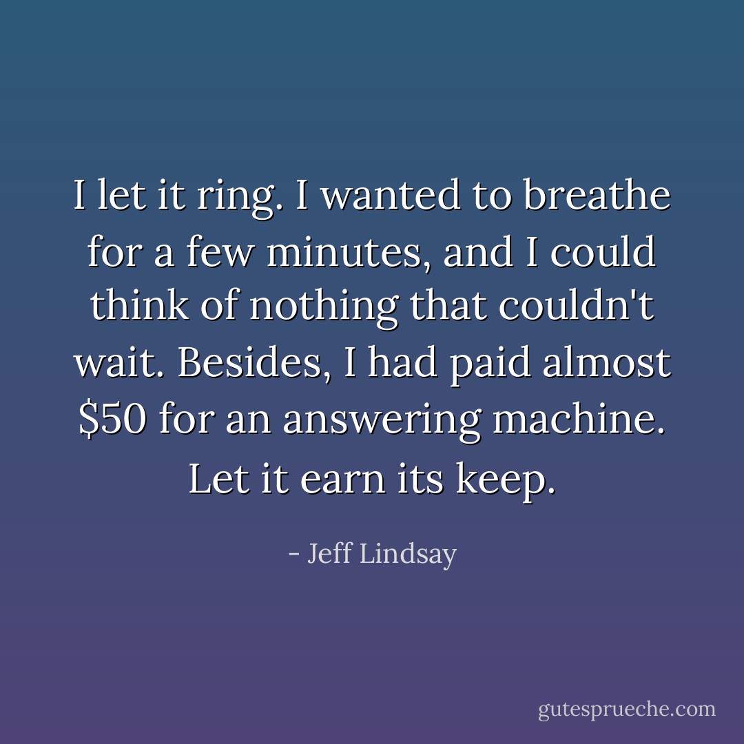 I let it ring. I wanted to breathe for a few minutes, and I could think of nothing that couldn't wait. Besides, I had paid almost $50 for an answering machine. Let it earn its keep. - Jeff Lindsay