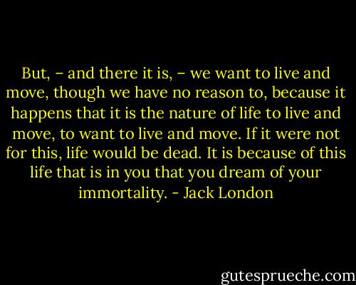 But, – and there it is, – we want to live and move, though we have no reason to, because it happens that it is the nature of life to live and move, to want to live and move. If it were not for this, life would be dead. It is because of this life that is in you that you dream of your immortality. - Jack London
