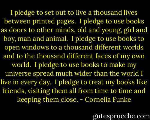 I pledge to set out to live a thousand lives between printed pages.<br /><br />I pledge to use books as doors to other minds, old and young, girl and boy, man and animal.<br /><br />I pledge to use books to open windows to a thousand different worlds and to the thousand different faces of my own world.<br /><br />I pledge to use books to make my universe spread much wider than the world I live in every day.<br /><br />I pledge to treat my books like friends, visiting them all from time to time and keeping them close. - Cornelia Funke