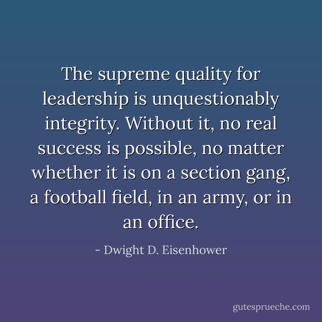 The supreme quality for leadership is unquestionably integrity. Without it, no real success is possible, no matter whether it is on a section gang, a football field, in an army, or in an office. - Dwight D. Eisenhower