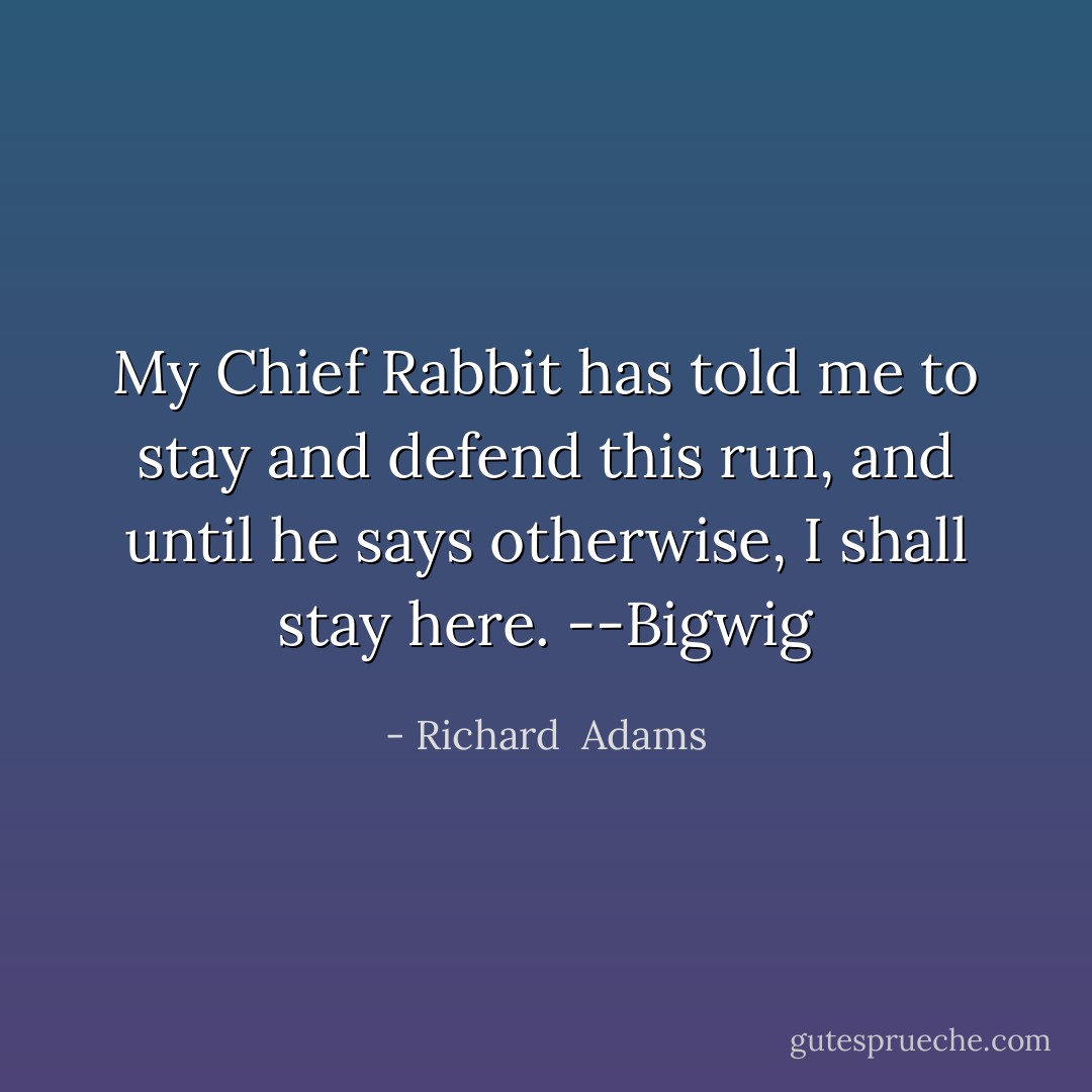 My Chief Rabbit has told me to stay and defend this run, and until he says otherwise, I shall stay here. --Bigwig - Richard  Adams