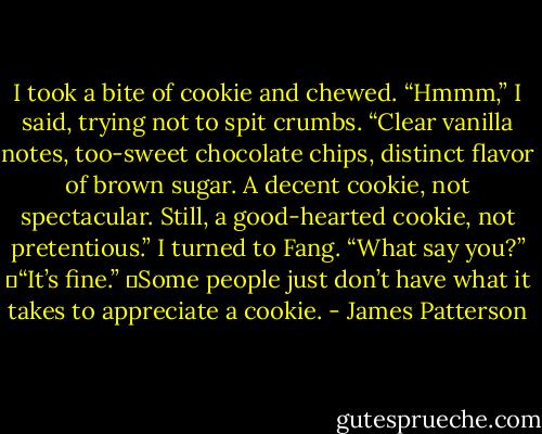 I took a bite of cookie and chewed. “Hmmm,” I said, trying not to spit crumbs. “Clear vanilla notes, too-sweet chocolate chips, distinct flavor of brown sugar. A decent cookie, not spectacular. Still, a good-hearted cookie, not pretentious.” I turned to Fang. “What say you?”<br />	“It’s fine.”<br />	Some people just don’t have what it takes to appreciate a cookie. - James Patterson