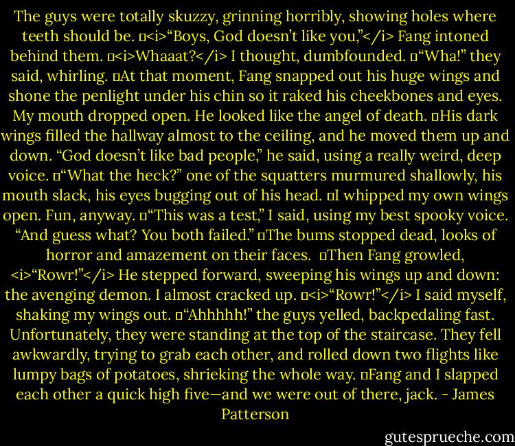 The guys were totally skuzzy, grinning horribly, showing holes where teeth should be.<br />	<i>“Boys, God doesn’t like you,”</i> Fang intoned behind them.<br />	<i>Whaaat?</i> I thought, dumbfounded.<br />	“Wha!” they said, whirling.<br />	At that moment, Fang snapped out his huge wings and shone the penlight under his chin so it raked his cheekbones and eyes. My mouth dropped open. He looked like the angel of death.<br />	His dark wings filled the hallway almost to the ceiling, and he moved them up and down. “God doesn’t like bad people,” he said, using a really weird, deep voice.<br />	“What the heck?” one of the squatters murmured shallowly, his mouth slack, his eyes bugging out of his head.<br />	I whipped my own wings open. Fun, anyway.<br />	“This was a test,” I said, using my best spooky voice. “And guess what? You both failed.”<br />	The bums stopped dead, looks of horror and amazement on their faces. <br />	Then Fang growled, <i>“Rowr!”</i> He stepped forward, sweeping his wings up and down: the avenging demon. I almost cracked up.<br />	<i>“Rowr!”</i> I said myself, shaking my wings out.<br />	“Ahhhhh!” the guys yelled, backpedaling fast. Unfortunately, they were standing at the top of the staircase. They fell awkwardly, trying to grab each other, and rolled down two flights like lumpy bags of potatoes, shrieking the whole way.<br />	Fang and I slapped each other a quick high five—and we were out of there, jack. - James Patterson