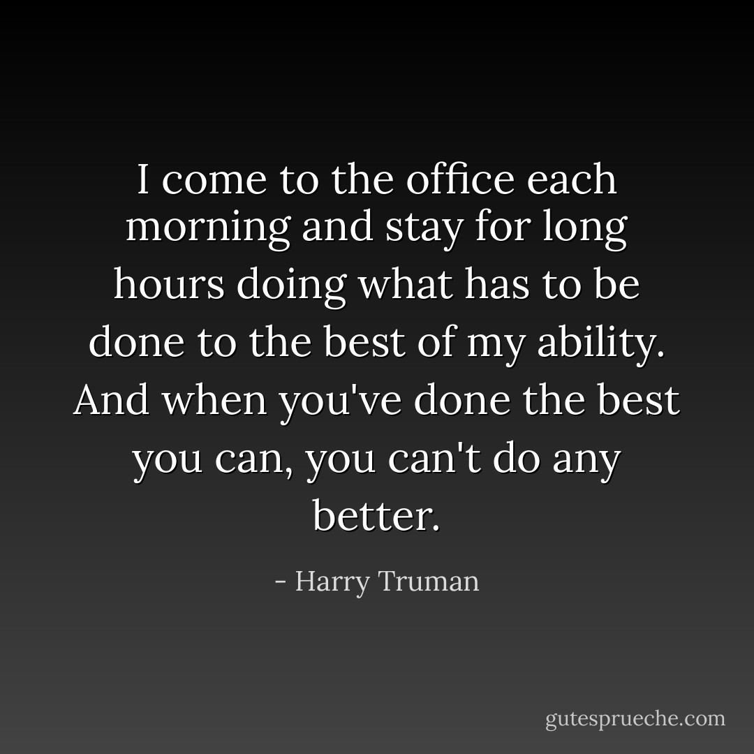 I come to the office each morning and stay for long hours doing what has to be done to the best of my ability. And when you've done the best you can, you can't do any better. - Harry Truman