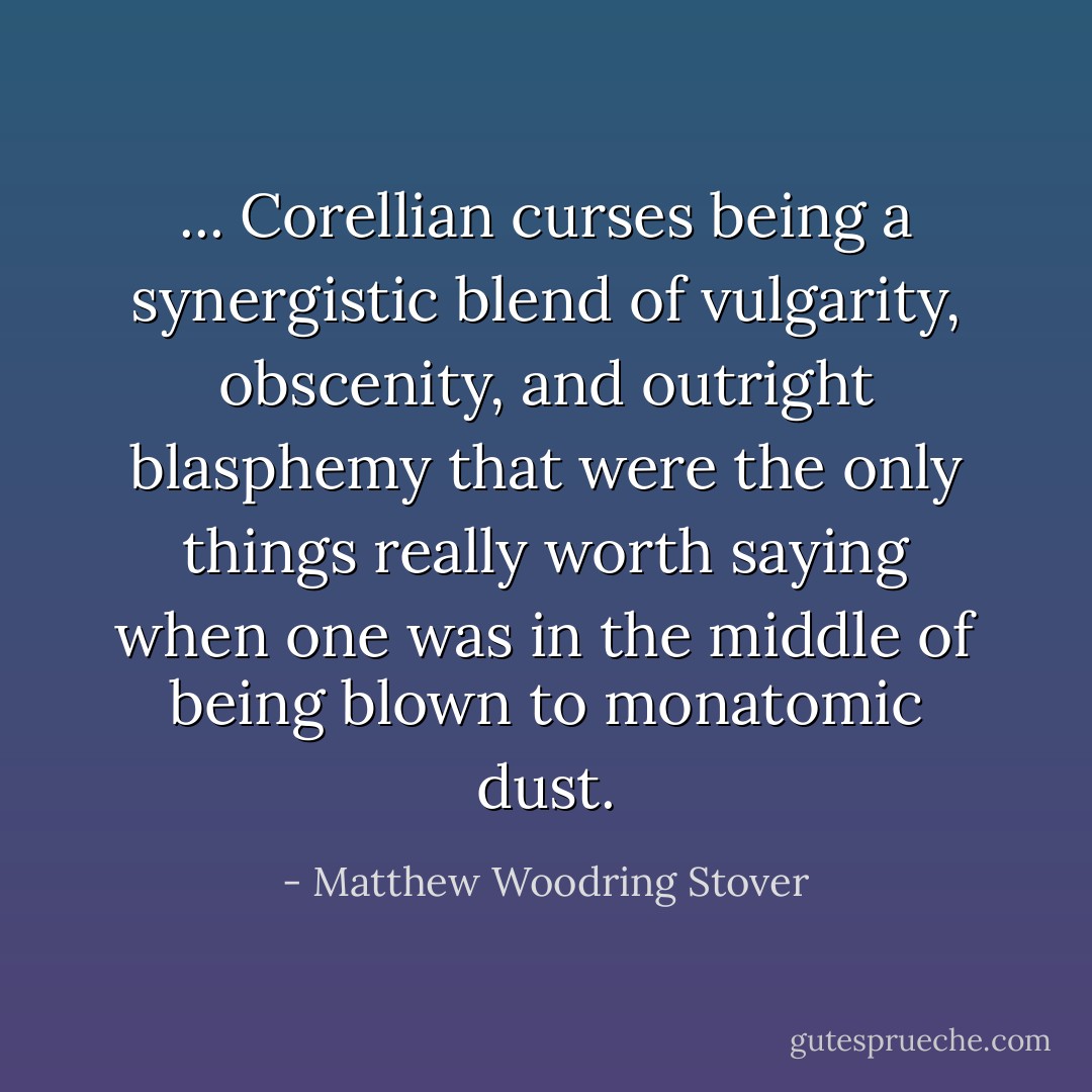... Corellian curses being a synergistic blend of vulgarity, obscenity, and outright blasphemy that were the only things really worth saying when one was in the middle of being blown to monatomic dust. - Matthew Woodring Stover