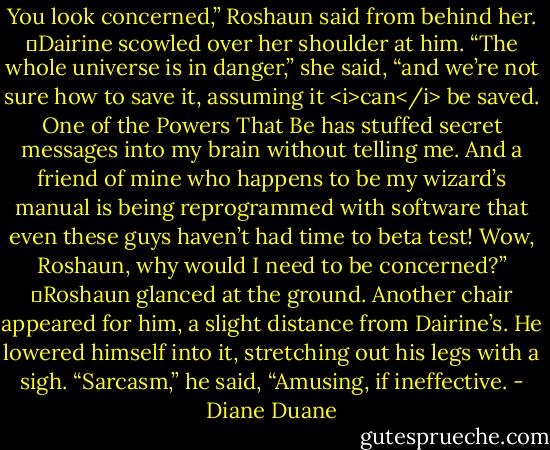 You look concerned,” Roshaun said from behind her.<br />	Dairine scowled over her shoulder at him. “The whole universe is in danger,” she said, “and we’re not sure how to save it, assuming it <i>can</i> be saved. One of the Powers That Be has stuffed secret messages into my brain without telling me. And a friend of mine who happens to be my wizard’s manual is being reprogrammed with software that even these guys haven’t had time to beta test! Wow, Roshaun, why would I need to be concerned?”<br />	Roshaun glanced at the ground. Another chair appeared for him, a slight distance from Dairine’s. He lowered himself into it, stretching out his legs with a sigh. “Sarcasm,” he said, “Amusing, if ineffective. - Diane Duane