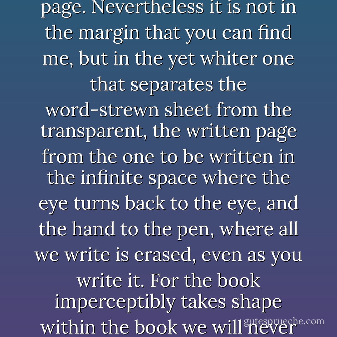 WIDE, the margin between carte blanche and the white page. Nevertheless it is not in the margin that you can find me, but in the yet whiter one that separates the word-strewn sheet from the transparent, the written page from the one to be written in the infinite space where the eye turns back to the eye, and the hand to the pen, where all we write is erased, even as you write it. For the book imperceptibly takes shape within the book we will never finish.<br /><br />There is my desert. - Edmond Jabès