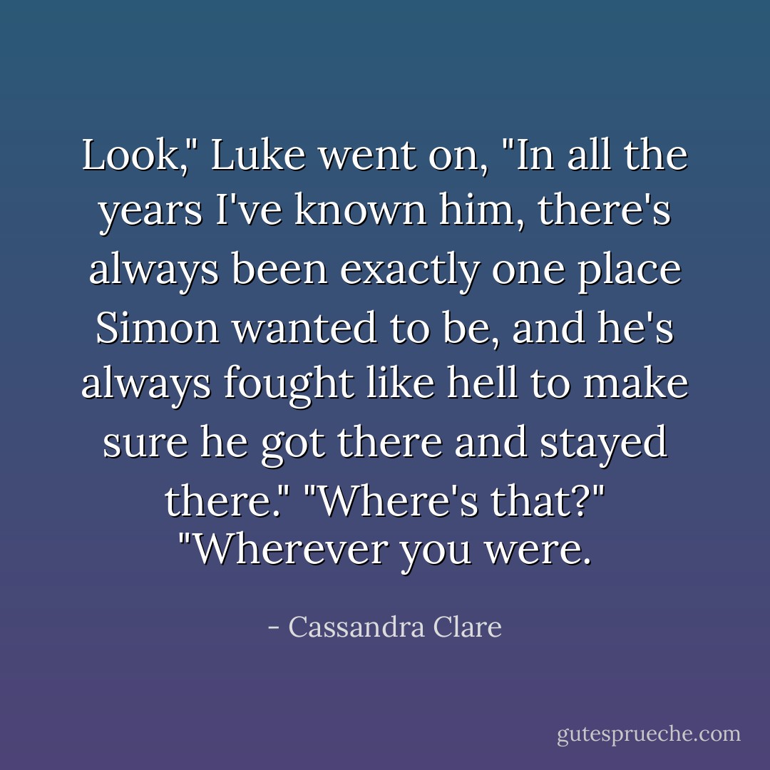 Look," Luke went on, "In all the years I've known him, there's always been exactly one place Simon wanted to be, and he's always fought like hell to make sure he got there and stayed there."<br />"Where's that?"<br />"Wherever you were. - Cassandra Clare