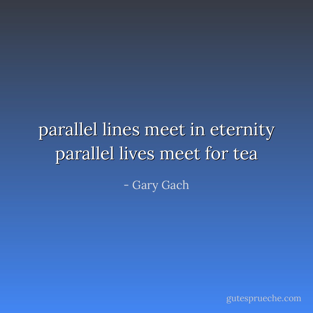 parallel lines meet in eternity<br />parallel lives meet for tea - Gary Gach