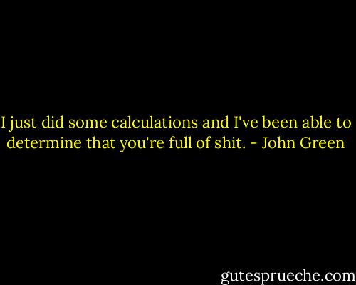 I just did some calculations and I've been able to determine that you're full of shit. - John Green