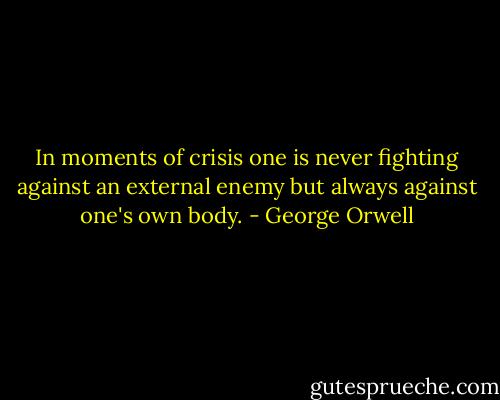 In moments of crisis one is never fighting against an external enemy but always against one's own body. - George Orwell