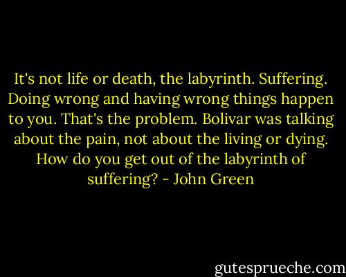 It's not life or death, the labyrinth. Suffering. Doing wrong and having wrong things happen to you. That's the problem. Bolivar was talking about the pain, not about the living or dying. How do you get out of the labyrinth of suffering? - John Green
